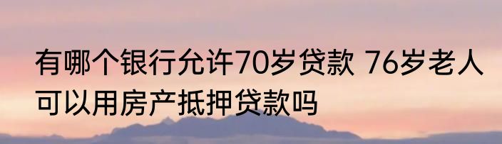 有哪个银行允许70岁贷款 76岁老人可以用房产抵押贷款吗