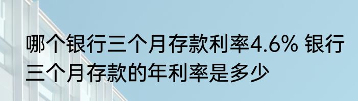哪个银行三个月存款利率4.6% 银行三个月存款的年利率是多少