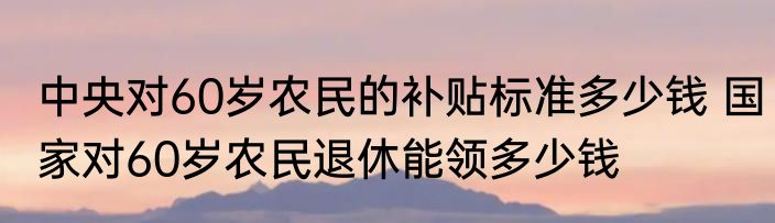 中央对60岁农民的补贴标准多少钱 国家对60岁农民退休能领多少钱