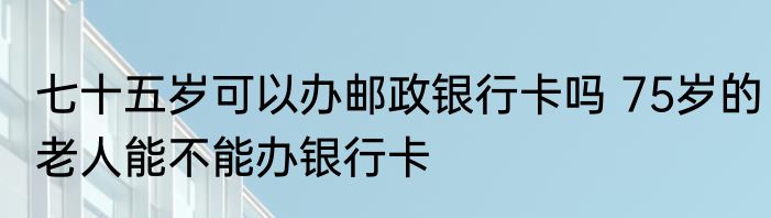 七十五岁可以办邮政银行卡吗 75岁的老人能不能办银行卡