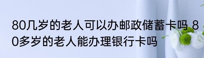 80几岁的老人可以办邮政储蓄卡吗 80多岁的老人能办理银行卡吗