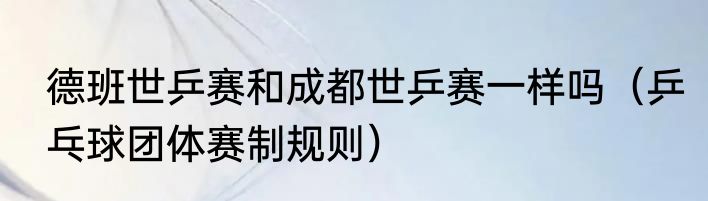 德班世乒赛和成都世乒赛一样吗（乒乓球团体赛制规则）