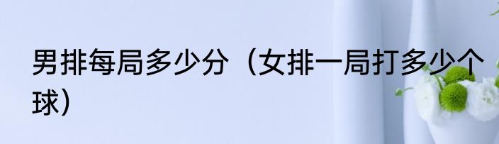 男排每局多少分（女排一局打多少个球）