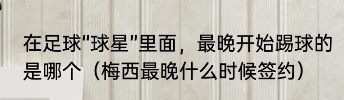 在足球“球星”里面，最晚开始踢球的是哪个（梅西最晚什么时候签约）