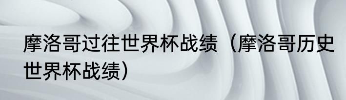 摩洛哥过往世界杯战绩（摩洛哥历史世界杯战绩）