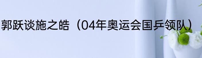 郭跃谈施之皓（04年奥运会国乒领队）