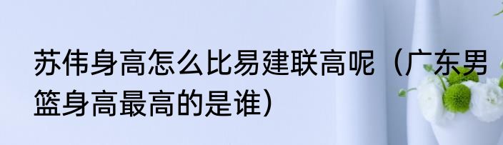 苏伟身高怎么比易建联高呢（广东男篮身高最高的是谁）