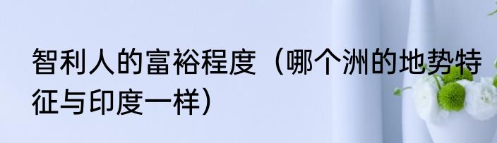 智利人的富裕程度（哪个洲的地势特征与印度一样）