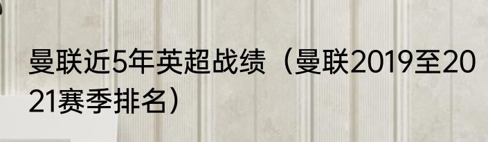 曼联近5年英超战绩（曼联2019至2021赛季排名）