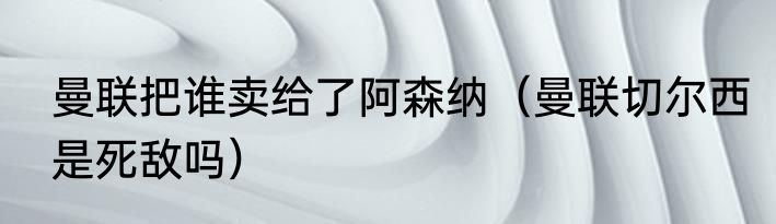 曼联把谁卖给了阿森纳（曼联切尔西是死敌吗）