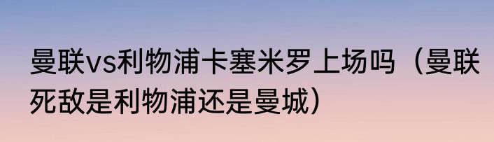 曼联vs利物浦卡塞米罗上场吗（曼联死敌是利物浦还是曼城）