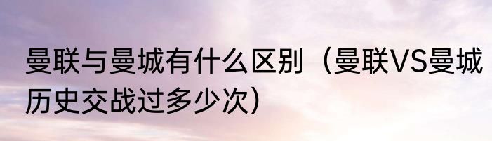 曼联与曼城有什么区别（曼联VS曼城历史交战过多少次）