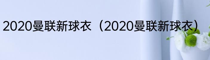 2020曼联新球衣（2020曼联新球衣）