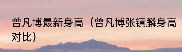 曾凡博最新身高（曾凡博张镇麟身高对比）