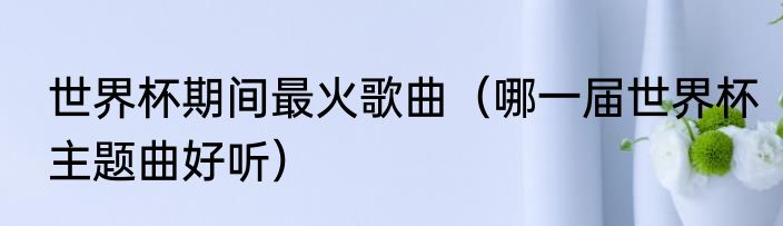 世界杯期间最火歌曲（哪一届世界杯主题曲好听）