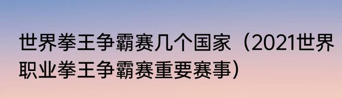 世界拳王争霸赛几个国家（2021世界职业拳王争霸赛重要赛事）