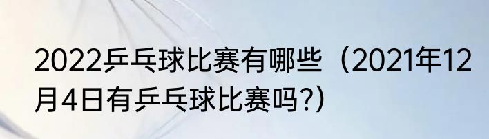 2022乒乓球比赛有哪些（2021年12月4日有乒乓球比赛吗?）