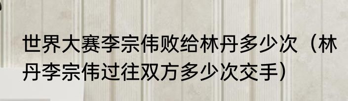 世界大赛李宗伟败给林丹多少次（林丹李宗伟过往双方多少次交手）