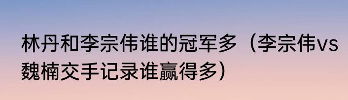 林丹和李宗伟谁的冠军多（李宗伟vs魏楠交手记录谁赢得多）