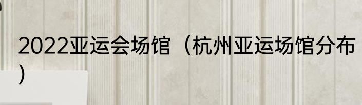 2022亚运会场馆（杭州亚运场馆分布）