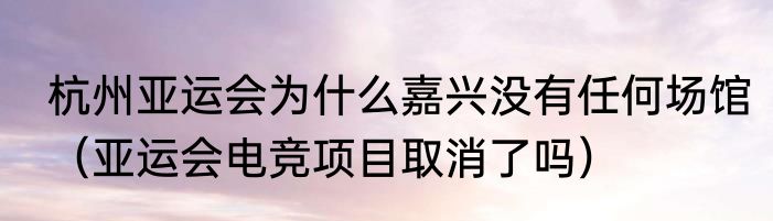 杭州亚运会为什么嘉兴没有任何场馆（亚运会电竞项目取消了吗）