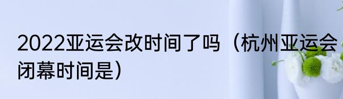 2022亚运会改时间了吗（杭州亚运会闭幕时间是）