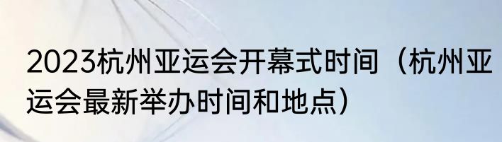 2023杭州亚运会开幕式时间（杭州亚运会最新举办时间和地点）