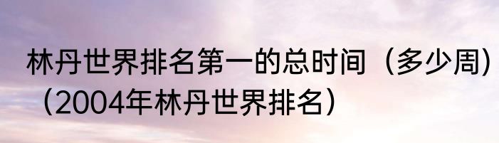 林丹世界排名第一的总时间（多少周)（2004年林丹世界排名）