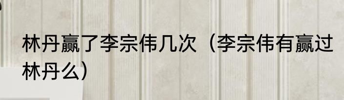 林丹赢了李宗伟几次（李宗伟有赢过林丹么）