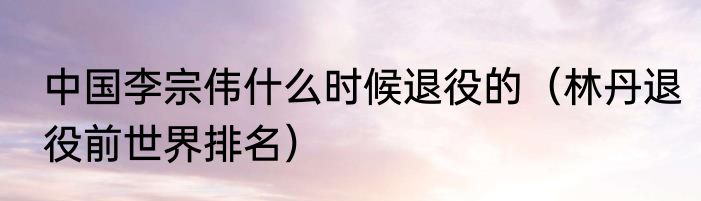 中国李宗伟什么时候退役的（林丹退役前世界排名）