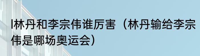 l林丹和李宗伟谁厉害（林丹输给李宗伟是哪场奥运会）