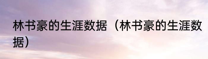 林书豪的生涯数据（林书豪的生涯数据）