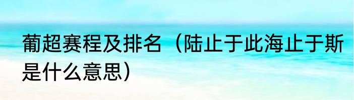 葡超赛程及排名（陆止于此海止于斯是什么意思）