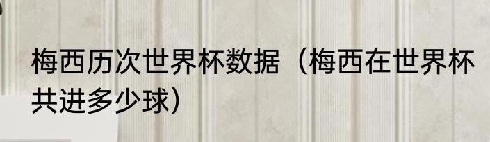 梅西历次世界杯数据（梅西在世界杯共进多少球）