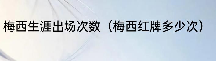 梅西生涯出场次数（梅西红牌多少次）