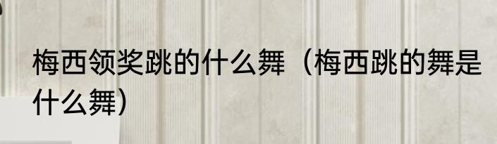 梅西领奖跳的什么舞（梅西跳的舞是什么舞）