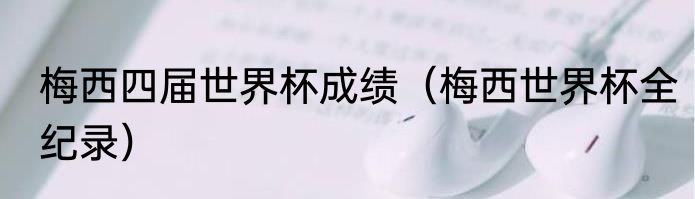 梅西四届世界杯成绩（梅西世界杯全纪录）