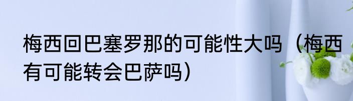 梅西回巴塞罗那的可能性大吗（梅西有可能转会巴萨吗）