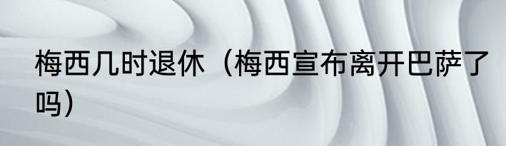 梅西几时退休（梅西宣布离开巴萨了吗）