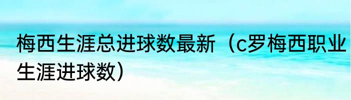 梅西生涯总进球数最新（c罗梅西职业生涯进球数）