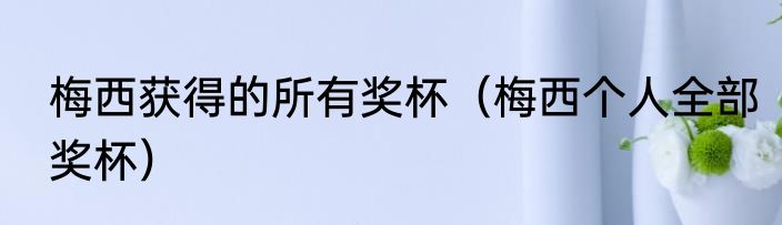 梅西获得的所有奖杯（梅西个人全部奖杯）