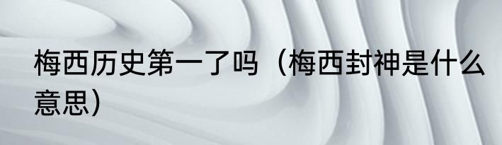 梅西历史第一了吗（梅西封神是什么意思）