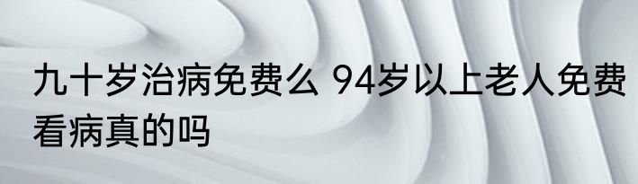 九十岁治病免费么 94岁以上老人免费看病真的吗
