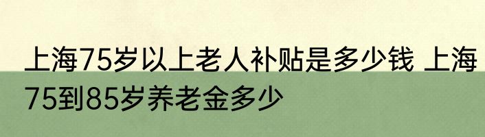 上海75岁以上老人补贴是多少钱 上海75到85岁养老金多少