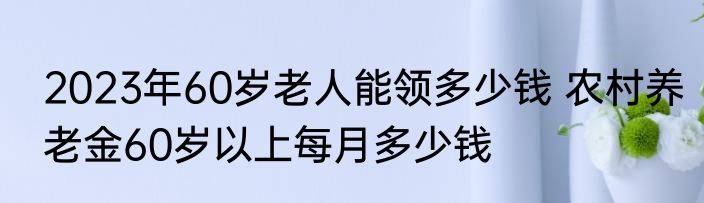 2023年60岁老人能领多少钱 农村养老金60岁以上每月多少钱