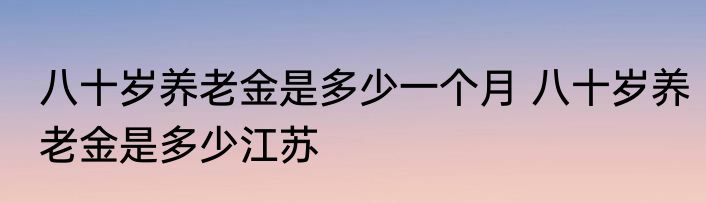 八十岁养老金是多少一个月 八十岁养老金是多少江苏