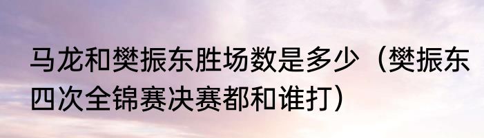 马龙和樊振东胜场数是多少（樊振东四次全锦赛决赛都和谁打）