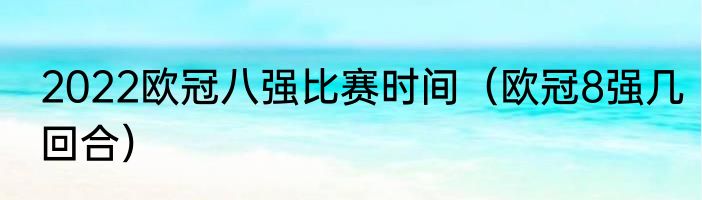 2022欧冠八强比赛时间（欧冠8强几回合）