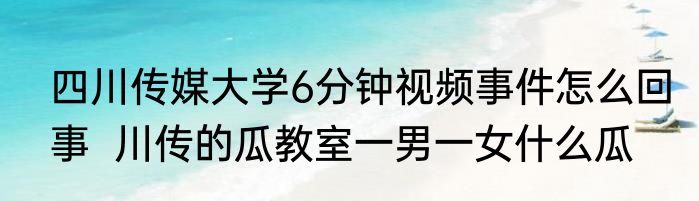 四川传媒大学6分钟视频事件怎么回事  川传的瓜教室一男一女什么瓜