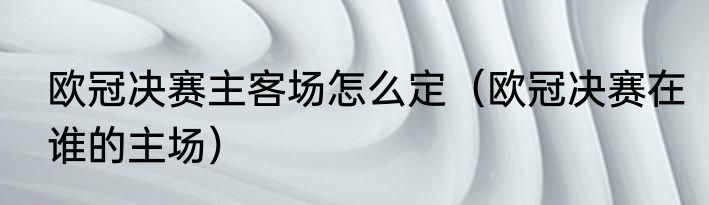 欧冠决赛主客场怎么定（欧冠决赛在谁的主场）